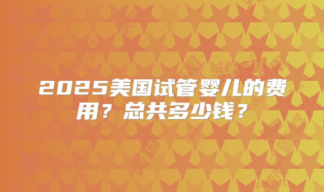 2025美国试管婴儿的费用？总共多少钱？
