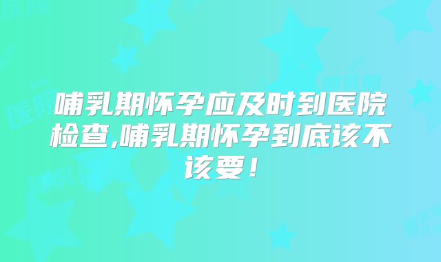 哺乳期怀孕应及时到医院检查,哺乳期怀孕到底该不该要!