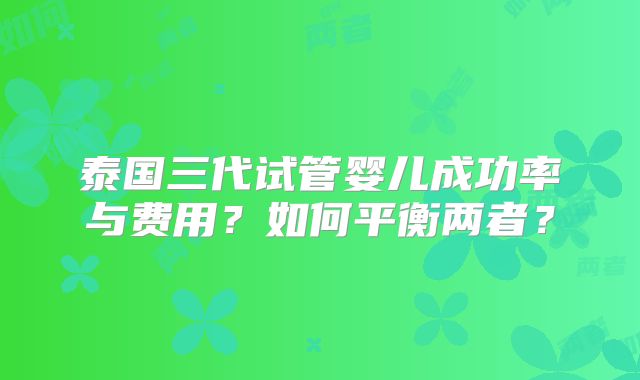 泰国三代试管婴儿成功率与费用?如何平衡两者?