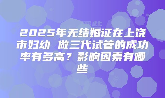2025年无结婚证在上饶市妇幼 做三代试管的成功率有多高？影响因素有哪些