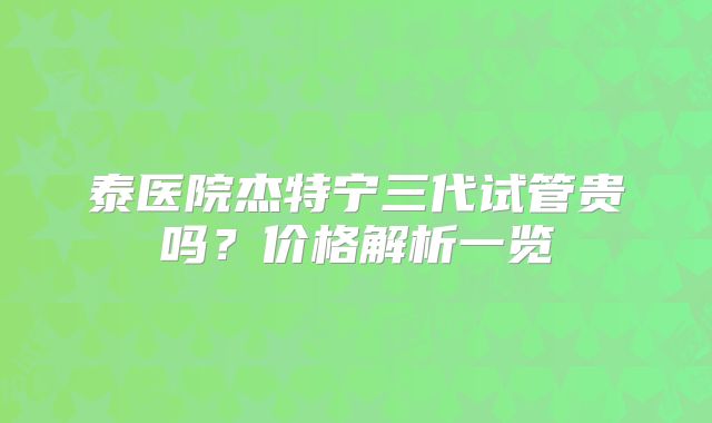 泰医院杰特宁三代试管贵吗？价格解析一览