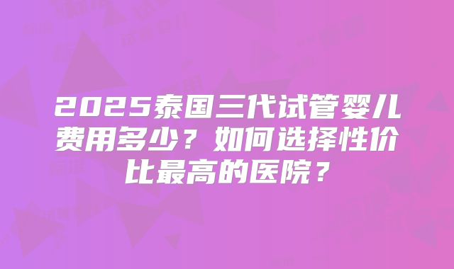 2025泰国三代试管婴儿费用多少？如何选择性价比最高的医院？