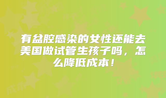 有盆腔感染的女性还能去美国做试管生孩子吗，怎么降低成本！