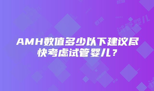 AMH数值多少以下建议尽快考虑试管婴儿?