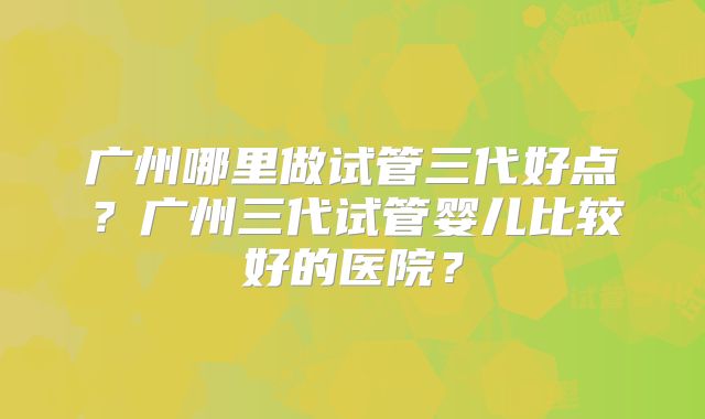 广州哪里做试管三代好点？广州三代试管婴儿比较好的医院？