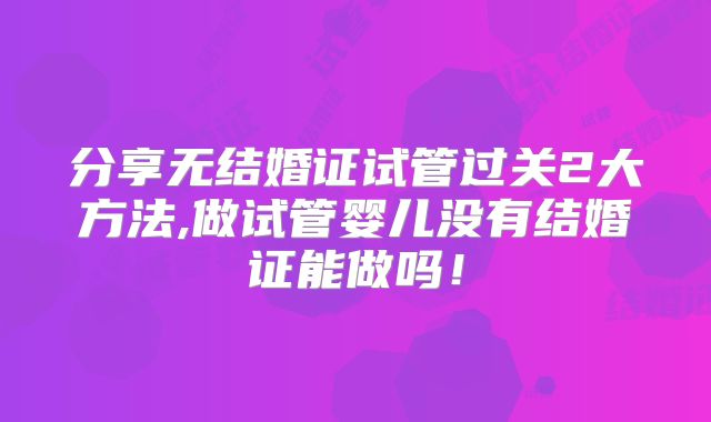 分享无结婚证试管过关2大方法,做试管婴儿没有结婚证能做吗!
