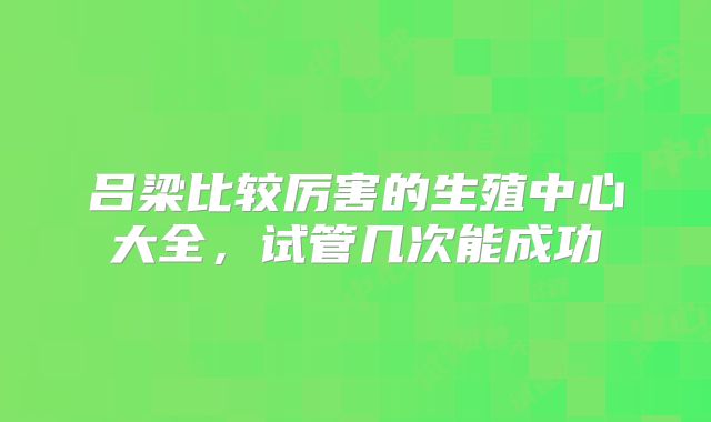 吕梁比较厉害的生殖中心大全，试管几次能成功