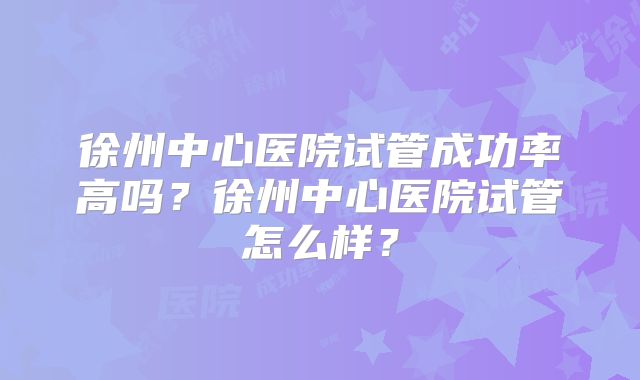徐州中心医院试管成功率高吗？徐州中心医院试管怎么样？