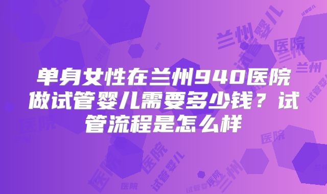 单身女性在兰州940医院做试管婴儿需要多少钱？试管流程是怎么样