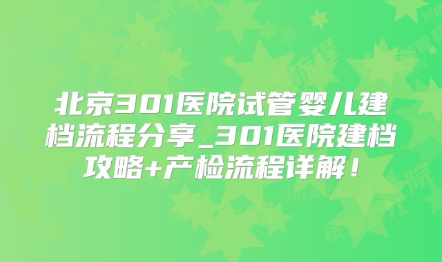 北京301医院试管婴儿建档流程分享_301医院建档攻略+产检流程详解!