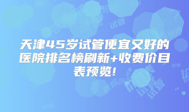 天津45岁试管便宜又好的医院排名榜刷新+收费价目表预览!
