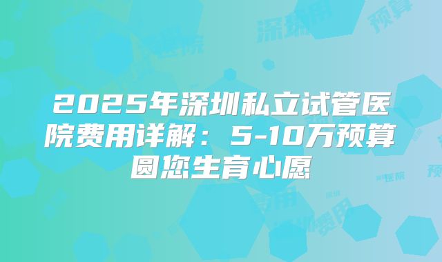 2025年深圳私立试管医院费用详解:5-10万预算圆您生育心愿