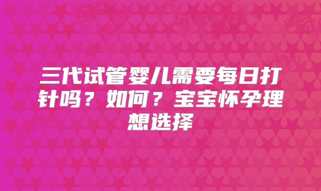 三代试管婴儿需要每日打针吗？如何？宝宝怀孕理想选择