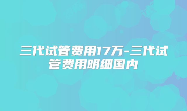 三代试管费用17万-三代试管费用明细国内