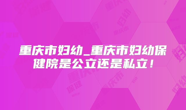 重庆市妇幼_重庆市妇幼保健院是公立还是私立！