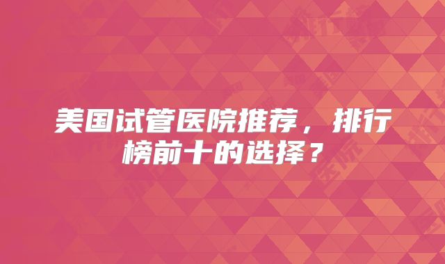 美国试管医院推荐，排行榜前十的选择？