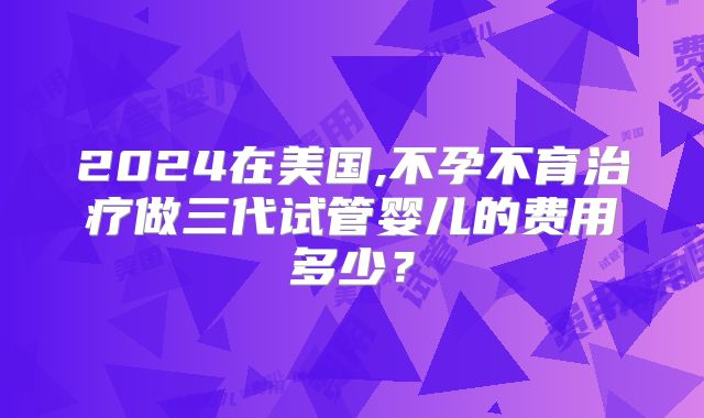 2024在美国,不孕不育治疗做三代试管婴儿的费用多少？