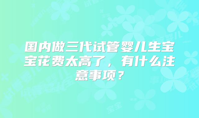 国内做三代试管婴儿生宝宝花费太高了，有什么注意事项？