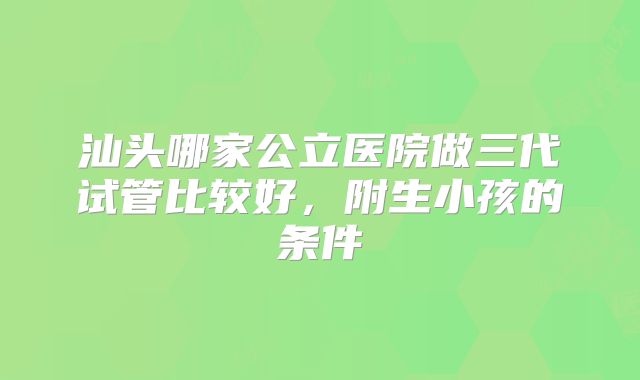 汕头哪家公立医院做三代试管比较好，附生小孩的条件