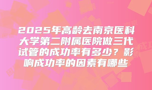 2025年高龄去南京医科大学第二附属医院做三代试管的成功率有多少？影响成功率的因素有哪些