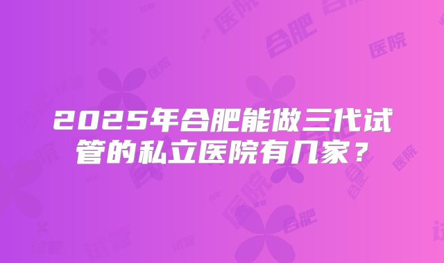 2025年合肥能做三代试管的私立医院有几家？
