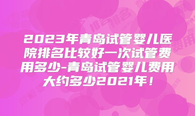 2023年青岛试管婴儿医院排名比较好一次试管费用多少-青岛试管婴儿费用大约多少2021年!