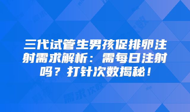 三代试管生男孩促排卵注射需求解析：需每日注射吗？打针次数揭秘！