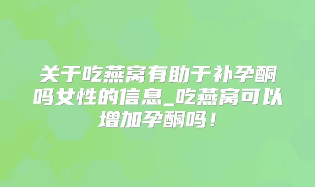 关于吃燕窝有助于补孕酮吗女性的信息_吃燕窝可以增加孕酮吗！