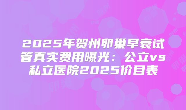 2025年贺州卵巢早衰试管真实费用曝光：公立vs私立医院2025价目表