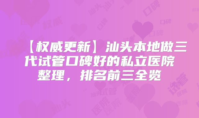 【权威更新】汕头本地做三代试管口碑好的私立医院整理，排名前三全览