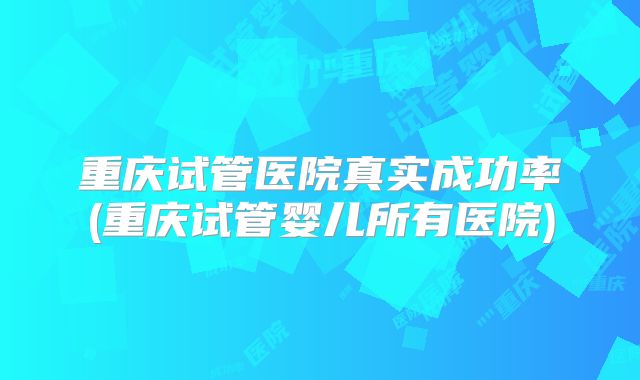重庆试管医院真实成功率(重庆试管婴儿所有医院)