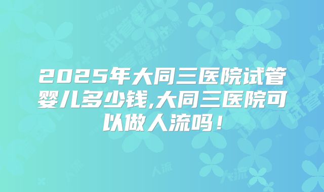 2025年大同三医院试管婴儿多少钱,大同三医院可以做人流吗!