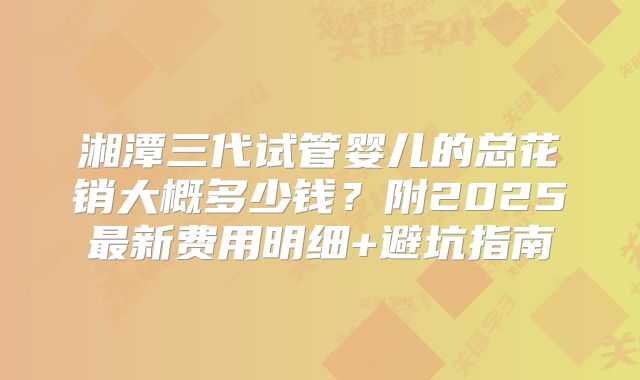 湘潭三代试管婴儿的总花销大概多少钱？附2025最新费用明细+避坑指南