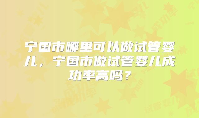 宁国市哪里可以做试管婴儿,宁国市做试管婴儿成功率高吗?