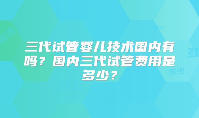 三代试管婴儿技术国内有吗?国内三代试管费用是多少?
