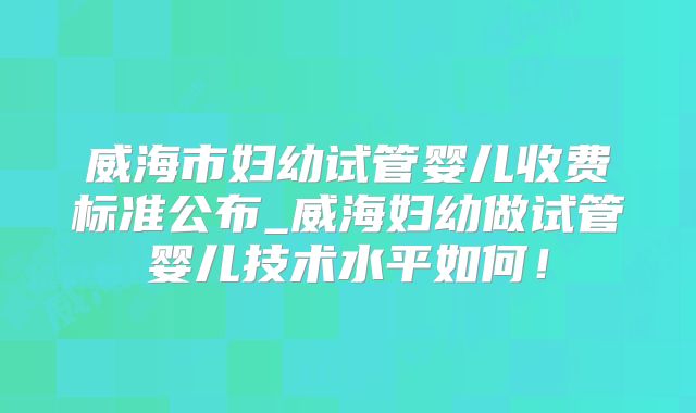 威海市妇幼试管婴儿收费标准公布_威海妇幼做试管婴儿技术水平如何！