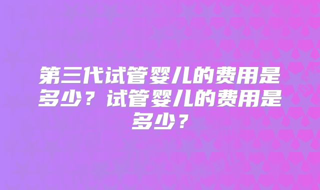 第三代试管婴儿的费用是多少？试管婴儿的费用是多少？