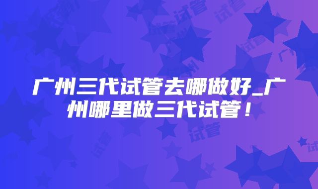 广州三代试管去哪做好_广州哪里做三代试管！