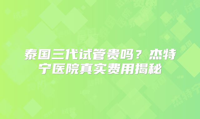 泰国三代试管贵吗?杰特宁医院真实费用揭秘