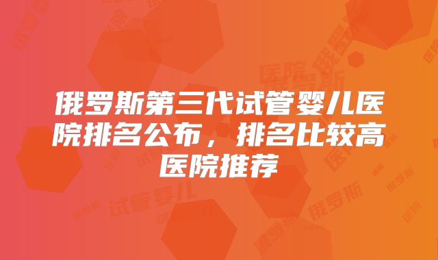 俄罗斯第三代试管婴儿医院排名公布，排名比较高医院推荐