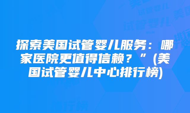 探索美国试管婴儿服务:哪家医院更值得信赖?”(美国试管婴儿中心排行榜)
