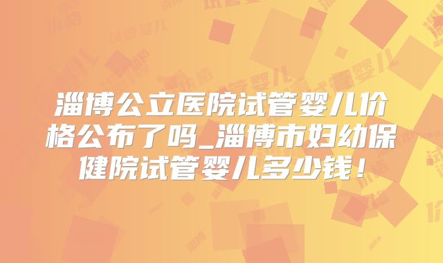 淄博公立医院试管婴儿价格公布了吗_淄博市妇幼保健院试管婴儿多少钱！