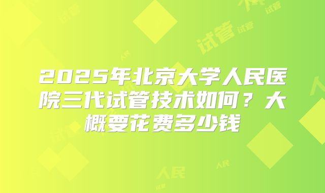 2025年北京大学人民医院三代试管技术如何?大概要花费多少钱
