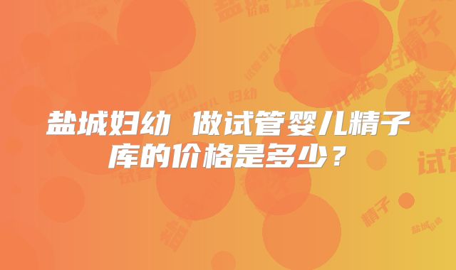 盐城妇幼 做试管婴儿精子库的价格是多少？