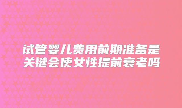试管婴儿费用前期准备是关键会使女性提前衰老吗