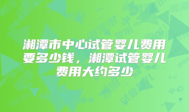 湘潭市中心试管婴儿费用要多少钱，湘潭试管婴儿费用大约多少