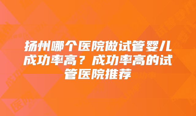 扬州哪个医院做试管婴儿成功率高？成功率高的试管医院推荐