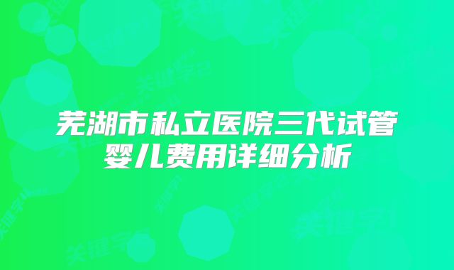 芜湖市私立医院三代试管婴儿费用详细分析