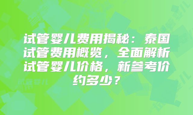 试管婴儿费用揭秘：泰国试管费用概览，全面解析试管婴儿价格，新参考价约多少？