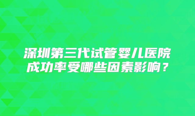 深圳第三代试管婴儿医院成功率受哪些因素影响？